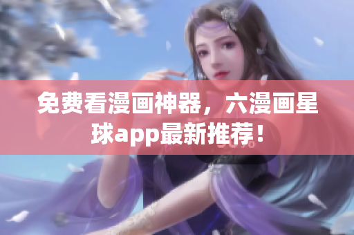免费看漫画神器，六漫画星球app最新推荐！