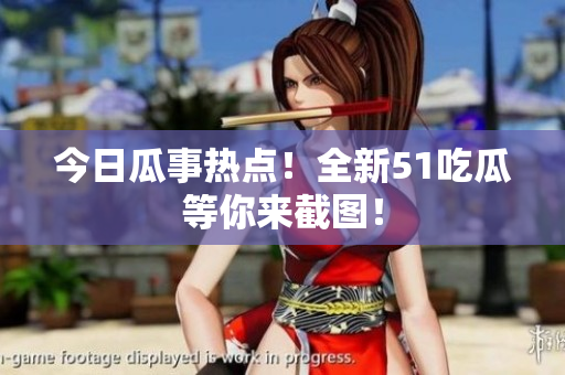 今日瓜事热点！全新51吃瓜等你来截图！