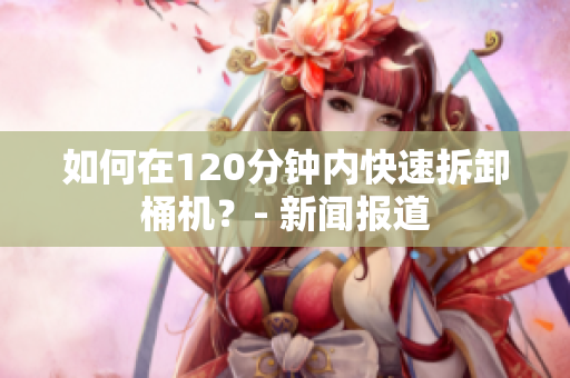 如何在120分钟内快速拆卸桶机？- 新闻报道