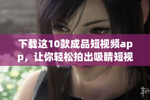 下载这10款成品短视频app，让你轻松拍出吸睛短视频