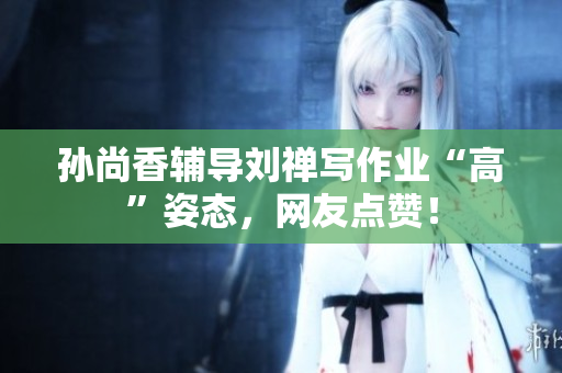 孙尚香辅导刘禅写作业“高”姿态，网友点赞！