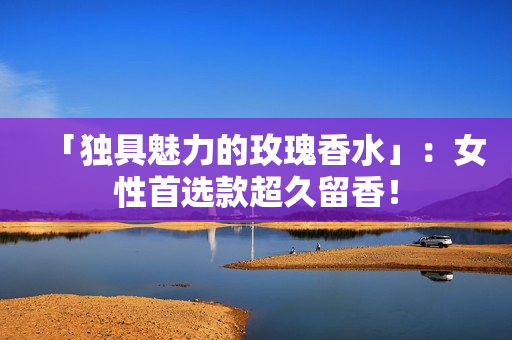 「独具魅力的玫瑰香水」：女性首选款超久留香！