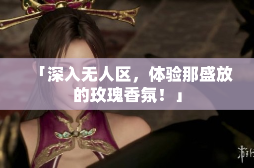 「深入无人区，体验那盛放的玫瑰香氛！」
