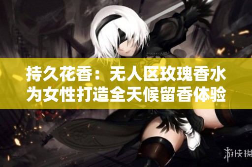 持久花香：无人区玫瑰香水为女性打造全天候留香体验