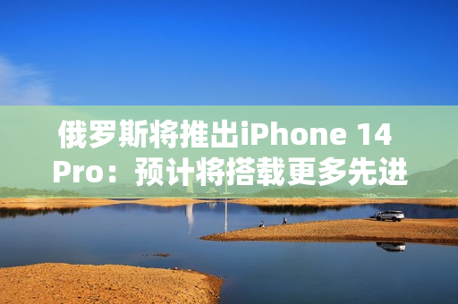 俄罗斯将推出iPhone 14 Pro：预计将搭载更多先进技术