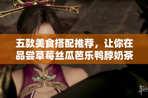 五款美食搭配推荐，让你在品尝草莓丝瓜芭乐鸭脖奶茶时口感更佳！
