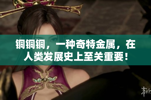 铜铜铜，一种奇特金属，在人类发展史上至关重要！