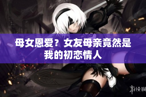 母女恩爱？女友母亲竟然是我的初恋情人
