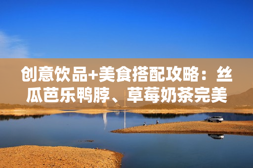 创意饮品+美食搭配攻略：丝瓜芭乐鸭脖、草莓奶茶完美搭配！