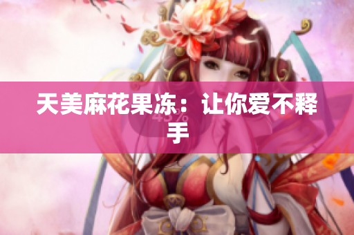 天美麻花果冻：让你爱不释手