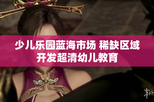 少儿乐园蓝海市场 稀缺区域开发超清幼儿教育