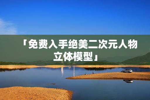 「免费入手绝美二次元人物立体模型」