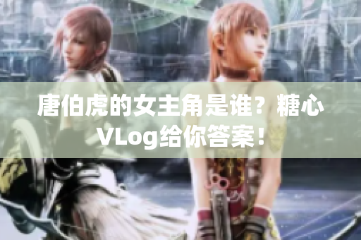唐伯虎的女主角是谁？糖心VLog给你答案！