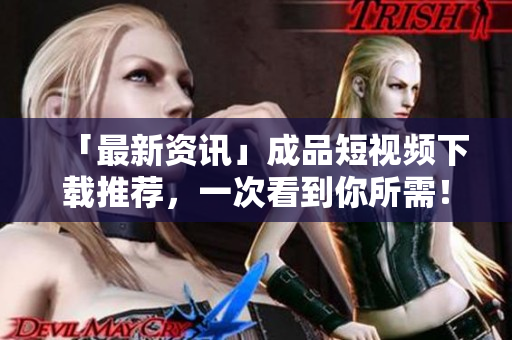 「最新资讯」成品短视频下载推荐，一次看到你所需！