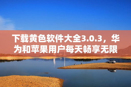 下载黄色软件大全3.0.3，华为和苹果用户每天畅享无限次