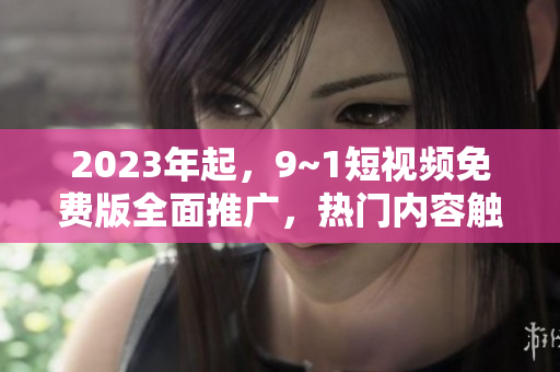 2023年起，9~1短视频免费版全面推广，热门内容触手可及！