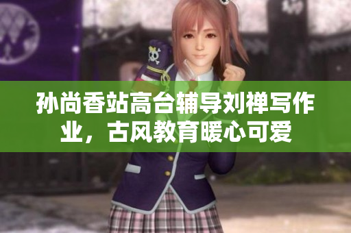 孙尚香站高台辅导刘禅写作业，古风教育暖心可爱