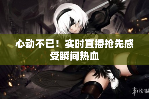 心动不已！实时直播抢先感受瞬间热血