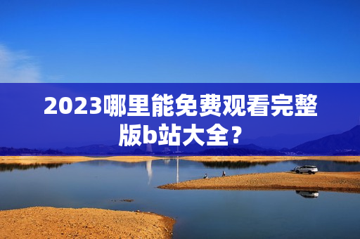 2023哪里能免费观看完整版b站大全？