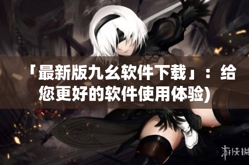 「最新版九幺软件下载」：给您更好的软件使用体验)