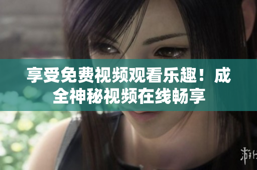 享受免费视频观看乐趣！成全神秘视频在线畅享