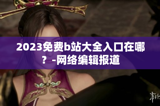 2023免费b站大全入口在哪？-网络编辑报道