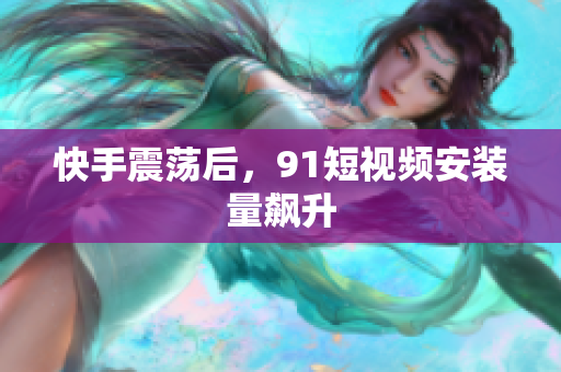 快手震荡后，91短视频安装量飙升