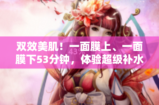 双效美肌！一面膜上、一面膜下53分钟，体验超级补水秘诀