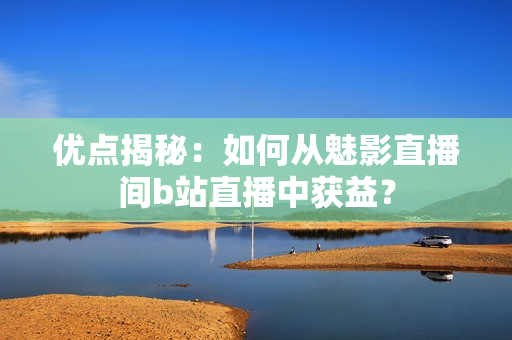 优点揭秘：如何从魅影直播间b站直播中获益？