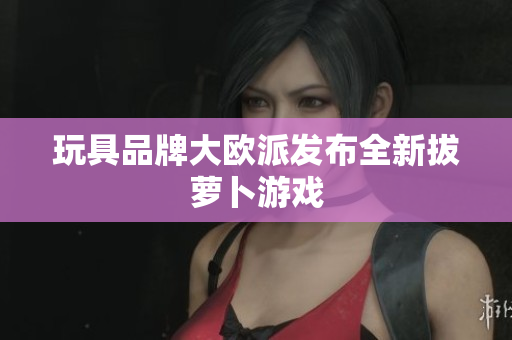 玩具品牌大欧派发布全新拔萝卜游戏
