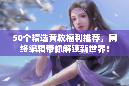 50个精选黄软福利推荐，网络编辑带你解锁新世界！