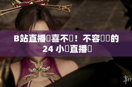B站直播驚喜不斷！不容錯過的 24 小時直播間
