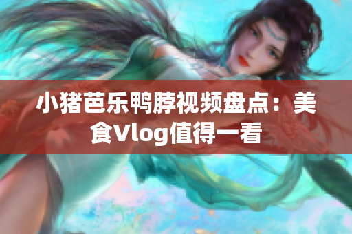 小猪芭乐鸭脖视频盘点：美食Vlog值得一看