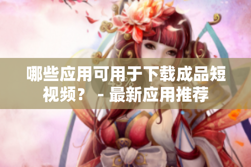 哪些应用可用于下载成品短视频？ - 最新应用推荐