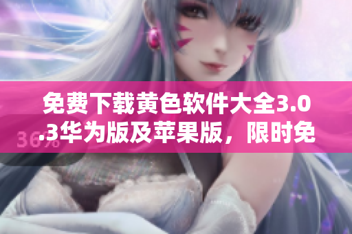 免费下载黄色软件大全3.0.3华为版及苹果版，限时免费不设下载次数限制！