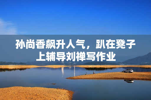 孙尚香飙升人气，趴在凳子上辅导刘禅写作业