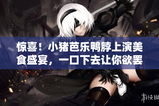 惊喜！小猪芭乐鸭脖上演美食盛宴，一口下去让你欲罢不能