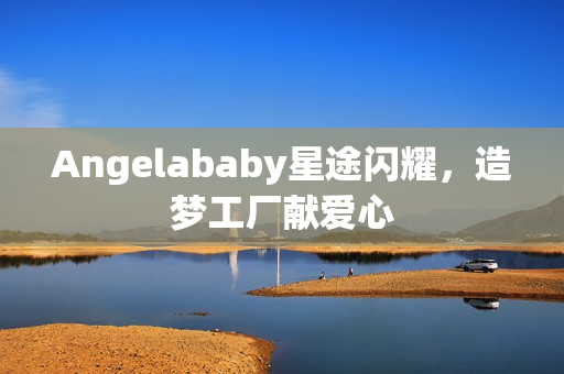 Angelababy星途闪耀，造梦工厂献爱心