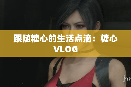 跟随糖心的生活点滴：糖心VLOG