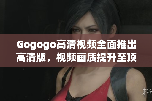 Gogogo高清视频全面推出高清版，视频画质提升至顶尖水平