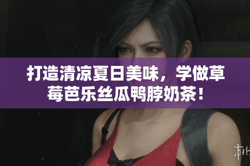 打造清凉夏日美味，学做草莓芭乐丝瓜鸭脖奶茶！
