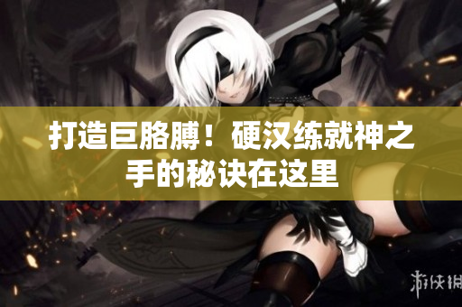 打造巨胳膊！硬汉练就神之手的秘诀在这里