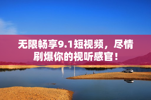 无限畅享9.1短视频，尽情刷爆你的视听感官！