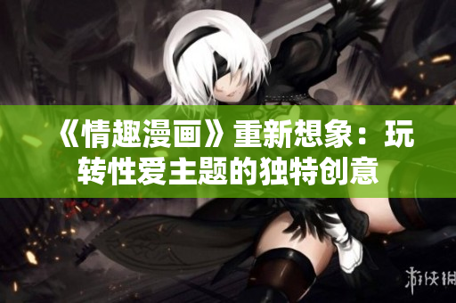 《情趣漫画》重新想象：玩转性爱主题的独特创意