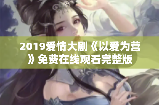 2019爱情大剧《以爱为营》免费在线观看完整版
