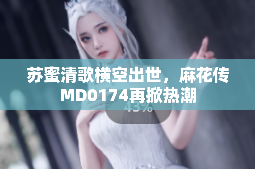 苏蜜清歌横空出世，麻花传MD0174再掀热潮
