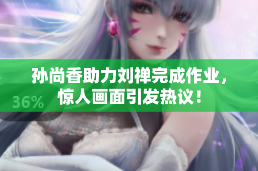 孙尚香助力刘禅完成作业，惊人画面引发热议！