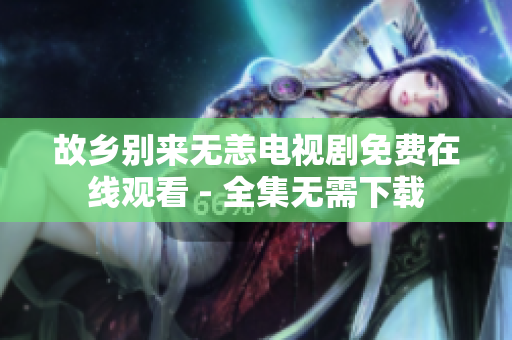 故乡别来无恙电视剧免费在线观看 - 全集无需下载