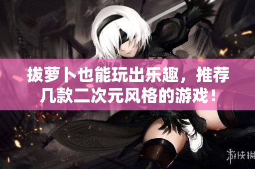 拔萝卜也能玩出乐趣，推荐几款二次元风格的游戏！