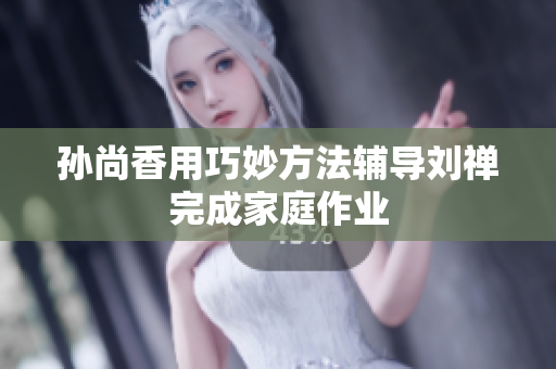 孙尚香用巧妙方法辅导刘禅完成家庭作业